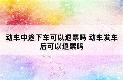 动车中途下车可以退票吗 动车发车后可以退票吗